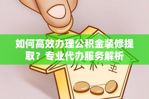 景泰如何高效办理公积金装修提取？专业代办服务解析