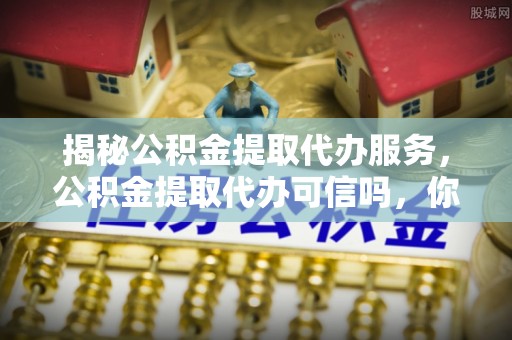 景泰揭秘公积金提取代办服务，公积金提取代办可信吗，你需要知道的真相