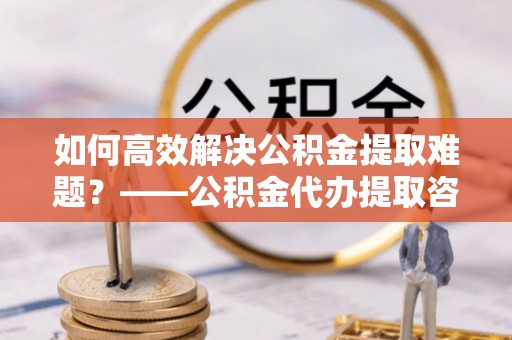 景泰如何高效解决公积金提取难题？——公积金代办提取咨询服务全解析