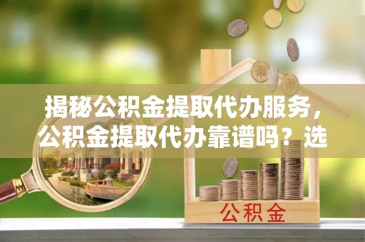 景泰揭秘公积金提取代办服务，公积金提取代办靠谱吗？选择需谨慎