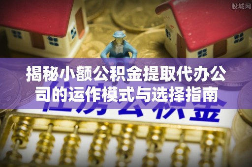 景泰揭秘小额公积金提取代办公司的运作模式与选择指南
